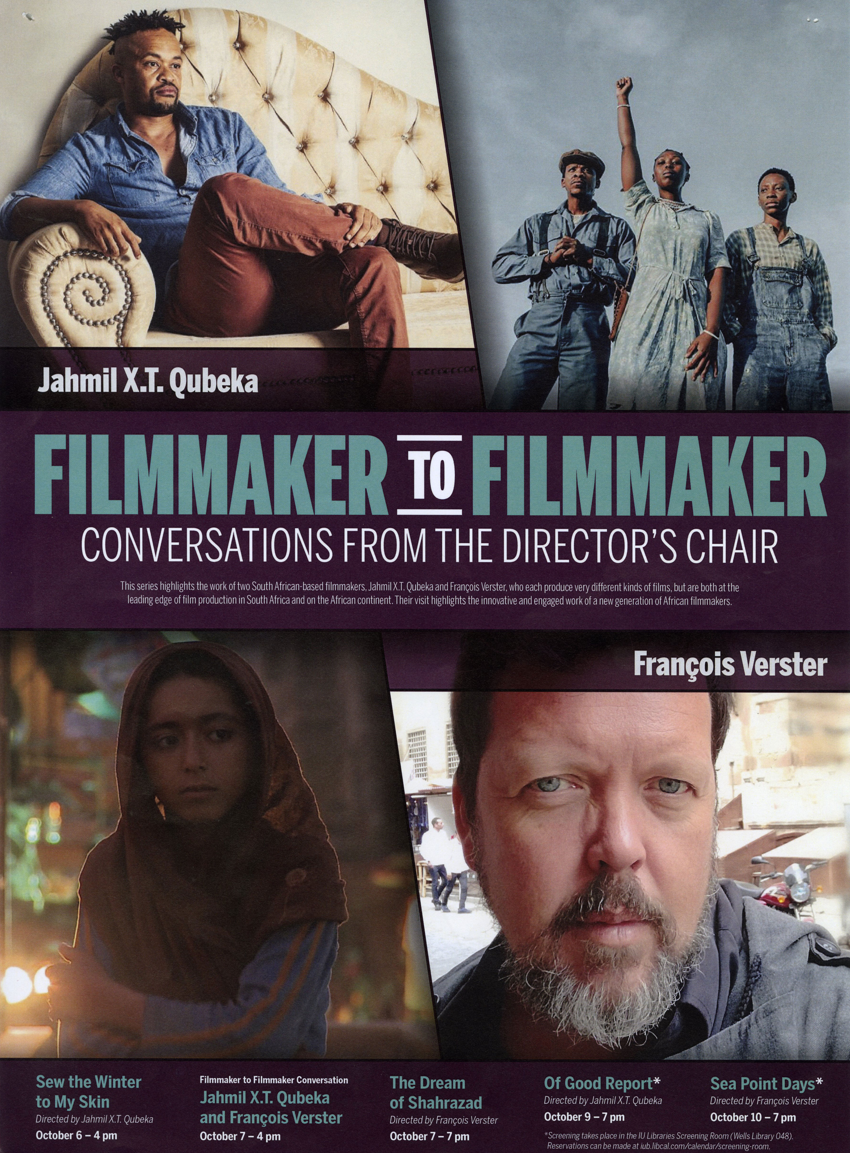 A movie poster featuring four images. The top left image is Jahmil X.T. Qubeka sitting on a couch. The top right image is three people dressed in blue standing outside. The woman in the middle has a fist raised to the sky. The bottom left image is a woman wearing a head scarf. The bottom right image is a headshot of Francois Verster, taken outdoors on a streetscape.  The text says: Jahmil X.T. Qubeka. Francois Verster. Filmmaker to filmmaker: Conversations from the Director's Chair. This series highlights the work of two South African-based filmmakers, Jahmil X.T. Qubeka and Francois Verster, who each produce very different kinds of films, but are both at the leading edge of film production in South Africa and on the African continent. Their visit highlights the innovative and engaged work of a new generation of African filmmakers. Sew the Winter to My Skin: Directed by Jahmil X.T. Qubeka. October 6 - 4 pm Filmmaker to Filmmaker Conversation: Jamil X.T. Qubeka and Francois Verster. October 7 - 4 pm The Dream of Shahrazad. Directed by Francois Verster. October 7 - 7pm Of Good Report*. Directed by Jahmil X.T. Qubeka. October 9 - 7 pm Sea Point Days". Directed by Francois Verster. Octoebr 10 - 7 pm *Screening takes place in the IU Libraries Screening Room (Wells Library 048). Reservations can be made at iub.libcal.com/calendar/screening-room.