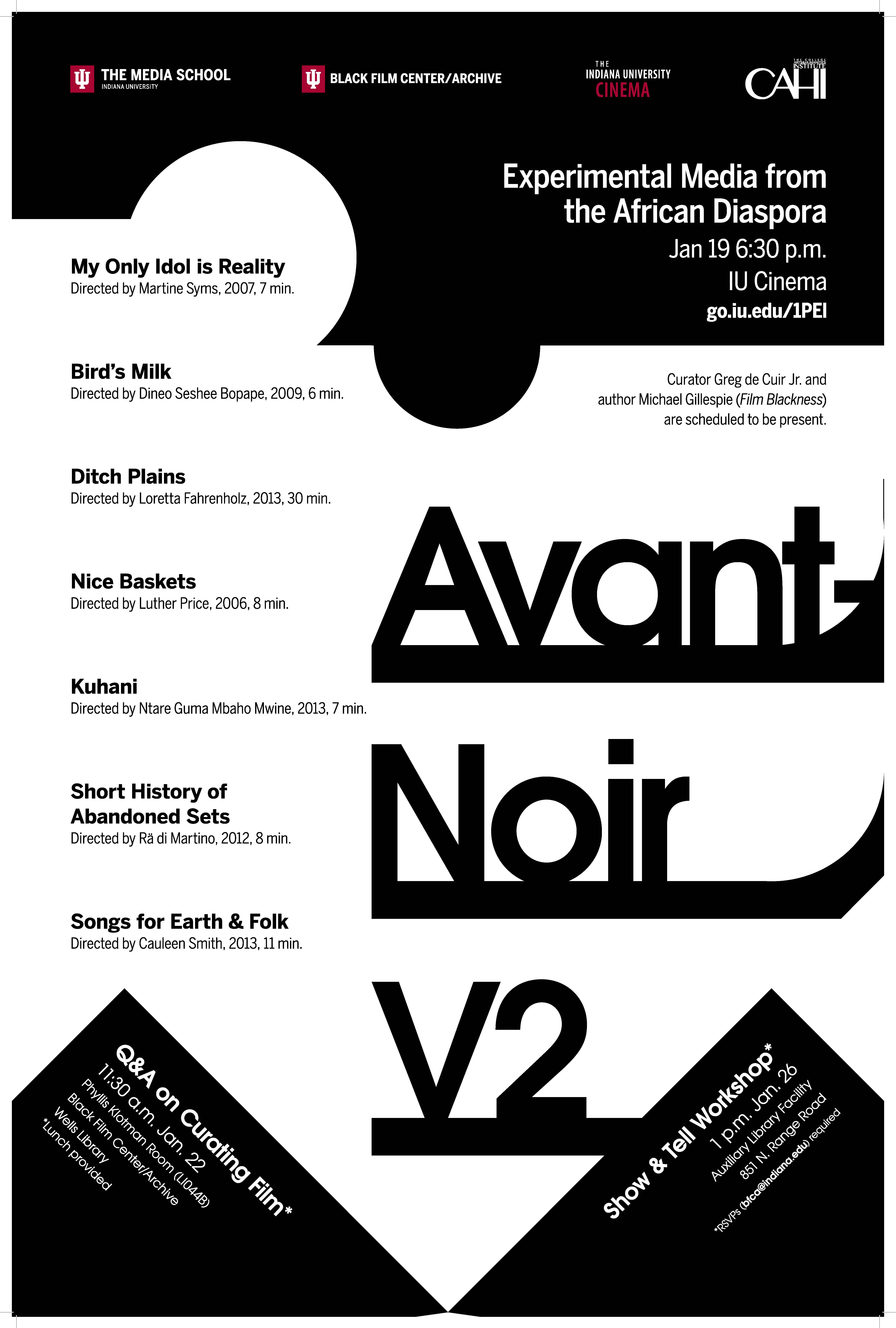The poster for de Cuir Jr.'s Avant-Noir V2 presentation. "Avant-Noir V2" is in large text on the right side.   Additional text reads: "Experimental Media from the African Diaspora. Jan 19, 6:30 p.m. IU Cinema. go.iu.edu/1PEI. Curator Greg de Cuir Jr. and author Michael Gillespie ('Film Blackness') are scheduled to be present. Q&A on Curating Film (lunch provided). 11:30 a.m. Jan 22. Phyllis Klotman Room (LI044B). Black Film Center/Archive. Wells Library. Show & Tell Workshop. 1 p.m. Jan 26, Auxiliary Library Facility. 851 N. Range Road. RSVPS (bfca@indiana.edu) required."  The list of films text reads: "My Only Idol is Reality, directed by Martine Syms, 2007, 7 min. Bird's Milk, directed by Dineo Seshee Bopape, 2009, 6 min. Ditch Plains, directed by Loretta Fahrenholz, 2013, 30 min. Nice Baskets, directed by Luther Price, 2006, 8 min. Kuhani, directed by Ntare Guma Mbaho Mwine, 2013, 7 min. Short History of Abandoned Sets, directed by Rä di Martino, 2012, 8 min. Songs for Earth & Folk, directed by Cauleen Smith, 2013, 11 min."  Sponsors on the poster were The Media School, Black Film Center/Archive, The Indiana University Cinema, and the College Arts and Humanities Institute. 
