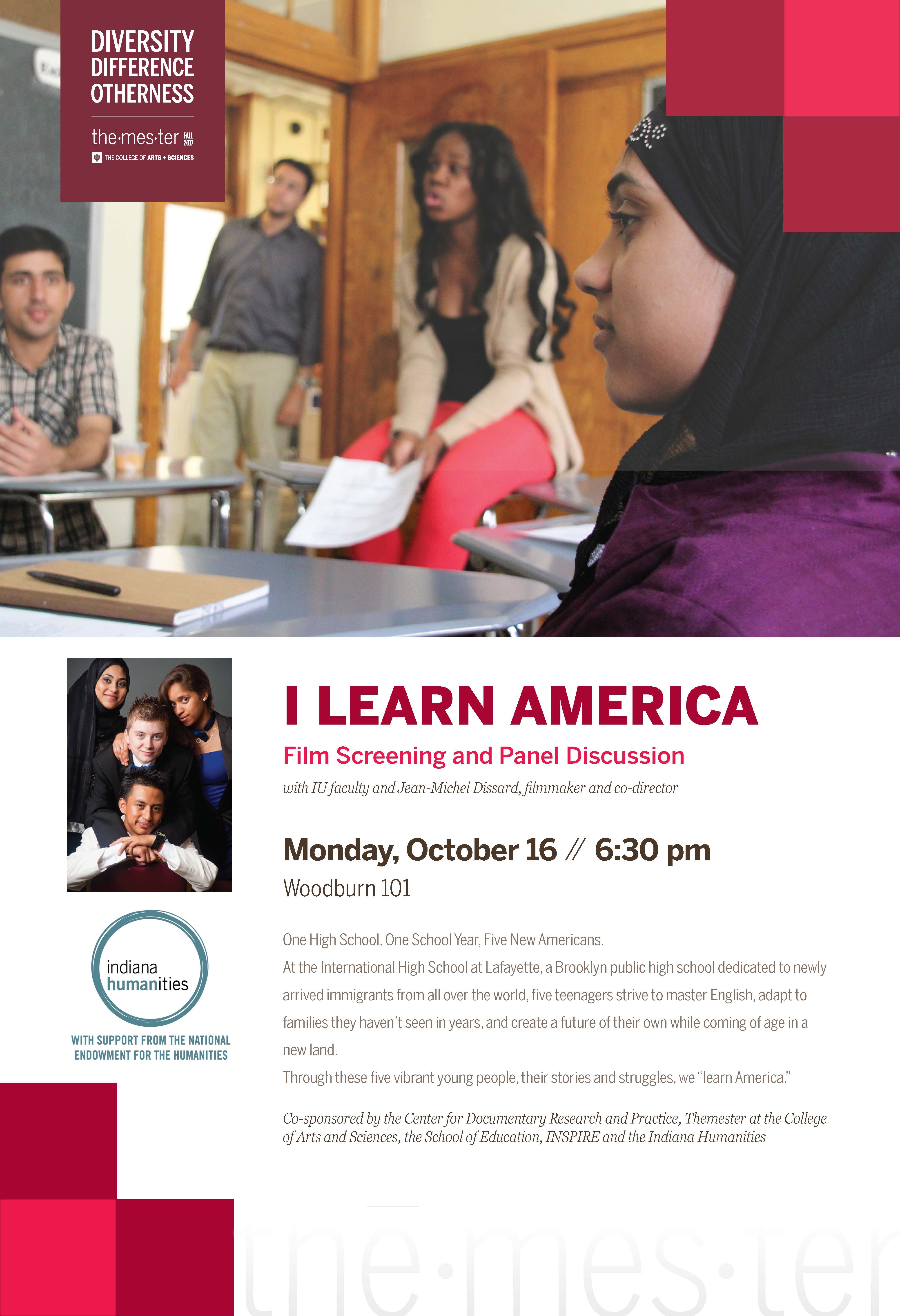 The poster for the "I Learn America" screening and discussion. Part of the "Diversity. Difference. Otherness" Themester Fall 2017 program. Text reads: "I learn America. Film screening and panel discussion with IU faculty and Jean-Michel Dissard, filmmaker and co-director. Monday, October 16 // 6:30 pm, Woodburn 101. One High School, One School Year, Five New Americans. At the International High School at Lafayette, a Brooklyn public high school dedicated to newly arrived immigrants from all over the world, five teenagers strive to master English, adapt to families they haven't seen in years, and create a future of their own while coming of age in a new land. Through these five vibrant young people, their stories and struggles, we 'learn America.' Co-sponsored by the Center for Documentary Research and Practice, Themester at the College of Arts and Sciences, the School of Education, INSPIRE, and the Indiana Humanities."
