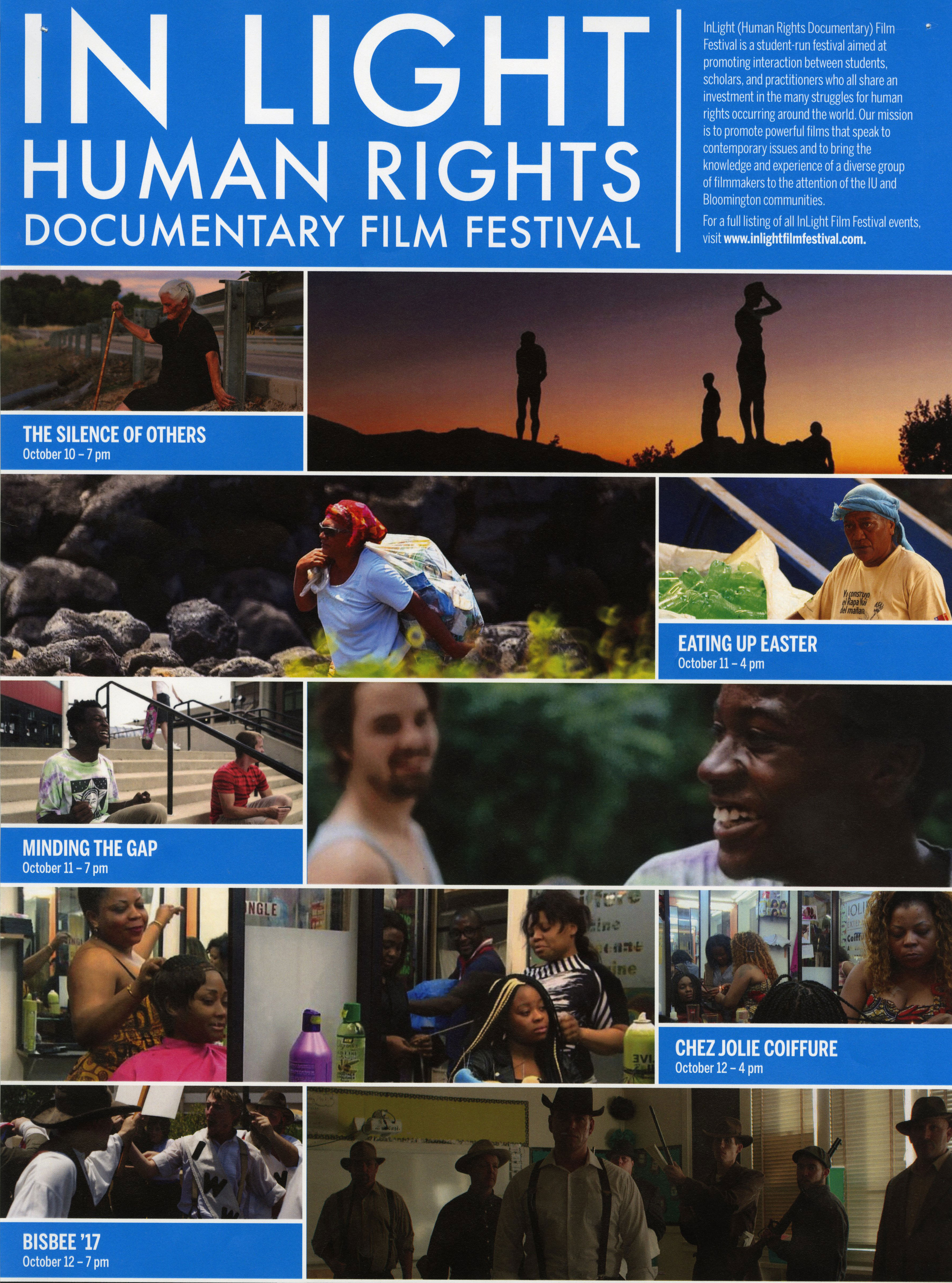 Poster for the 2017 In Light Human Rights Documentary Film Festival. The top says:  InLight Human Rights Documentary Film Festival. In Light (Human Rights Documentary) Film Festival is a student-run festival aimed at promoting interaction between students, scholars, and practitioners who all share an investment in the many struggles for human rights occurring around the world. Our mission is to promote powerful films that speak to contemporary issues and to bring the knowledge and experience of a diverse group of filmmakers to the attention of the IU and Bloomington communities. For a full listing of all InLight Film Festival events, visit www.inlightfilmfestival.com.  Below the copy is a collage of film stills: A woman sitting along the highway holding a cane. Text says: The Silence of Others. October 10 - 7 p.m. Four figures standing on a mountain during sunset. A woman carrying a large bag over her back, walking in front of boulders. A person sitting next to a bag full of empty two-liter bottles. Text says: Eating Up Easter. October 11 - 4 pm Two people sitting on a staircase. A person behind them holds a skateboard. Text says: Minding the Gap. October 11 - 7 pm Closeup of a man smiling, with another man behind him. Two women getting their hair done in a beauty shop. A mirror reflection of a woman getting her hair done in a beauty shop. Text says: Chez Jolie Coiffure. October 12 - 4 pm A man confronting a protestor holding a picket sign and wearing a shirt that says IWW. Another man behind him yells. Text says: Bisbee '17. October 12 - 7 pm Seven men wearing cowboy hats, some holding shotguns, stand in a classroom.